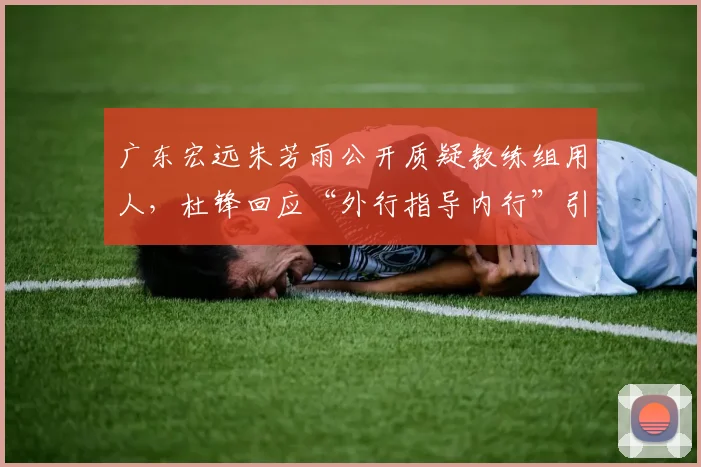 广东宏远朱芳雨公开质疑教练组用人，杜锋回应“外行指导内行”引热议
