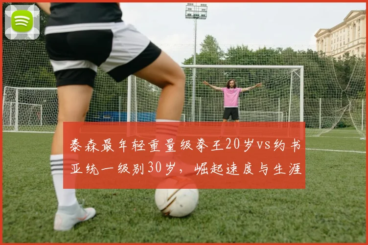 泰森最年轻重量级拳王20岁vs约书亚统一级别30岁,崛起速度与生涯轨迹对比
