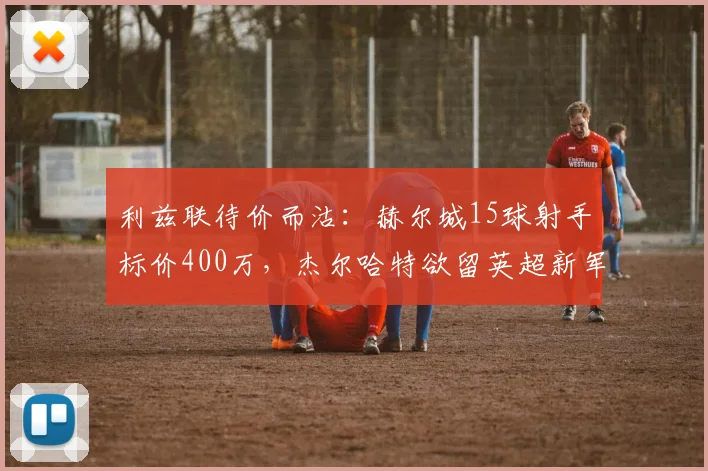 利兹联待价而沽：赫尔城15球射手标价400万，杰尔哈特欲留英超新军